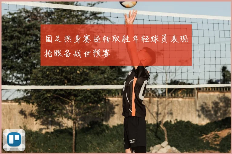 国足热身赛逆转取胜年轻球员表现抢眼备战世预赛
