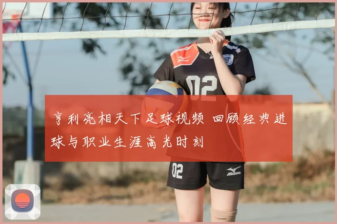 亨利亮相天下足球视频 回顾经典进球与职业生涯高光时刻