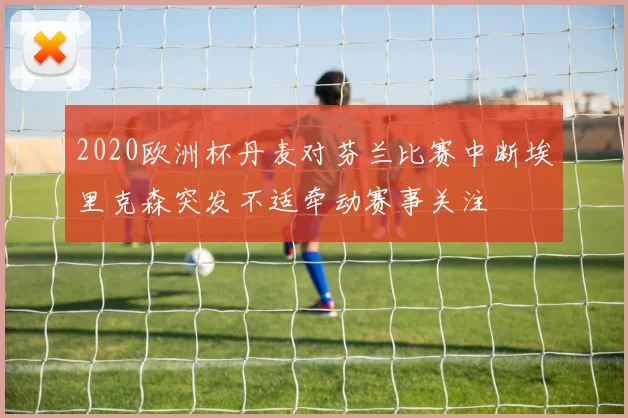 2020欧洲杯丹麦对芬兰比赛中断埃里克森突发不适牵动赛事关注