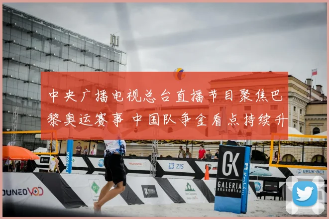 中央广播电视总台直播节目聚焦巴黎奥运赛事 中国队争金看点持续升温