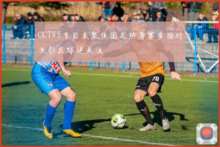CCTV5节目表聚焦国足热身赛多场对决引发球迷关注