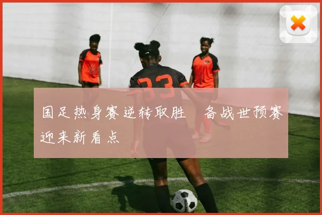 国足热身赛逆转取胜　备战世预赛迎来新看点