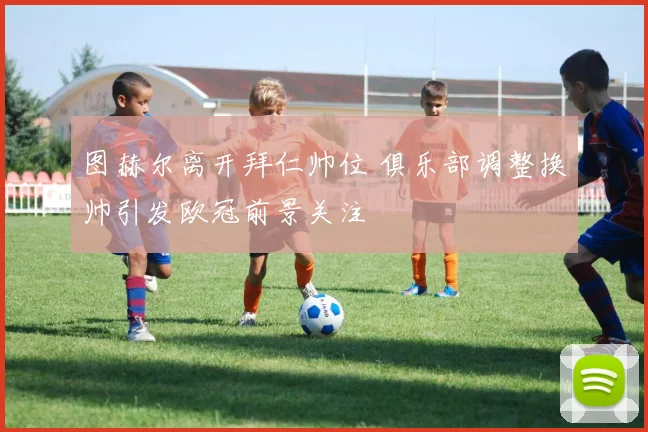 图赫尔离开拜仁帅位 俱乐部调整换帅引发欧冠前景关注