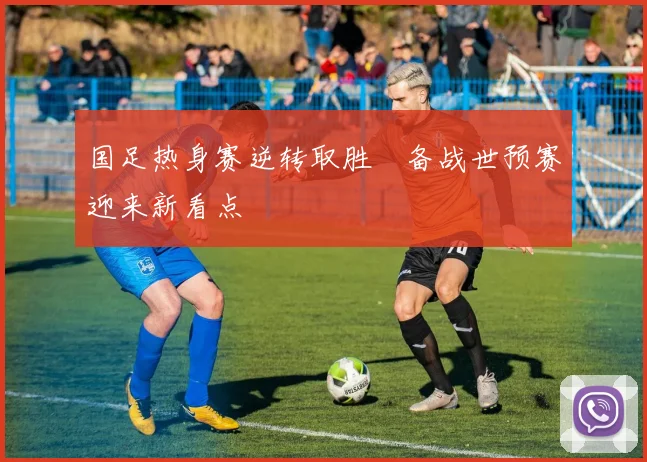 国足热身赛逆转取胜　备战世预赛迎来新看点