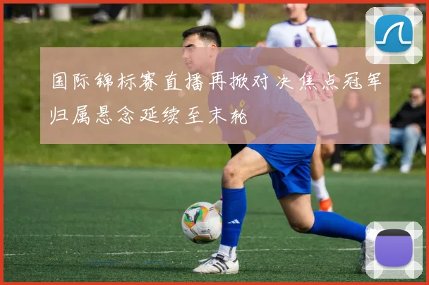 国际锦标赛直播再掀对决焦点冠军归属悬念延续至末轮